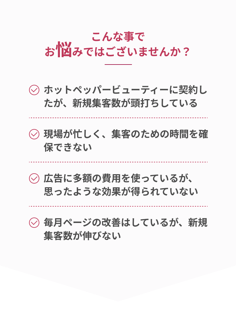 こんな事でお悩みではございませんか？・ホットペッパービューティーに契約したが新規集客数が頭打ちしている・現場が忙しく集客のための時間を確保できない・広告に多額の費用を使っているが思ったような効果が得られていない・毎月ページの改善はしているが新規集客数が伸びない