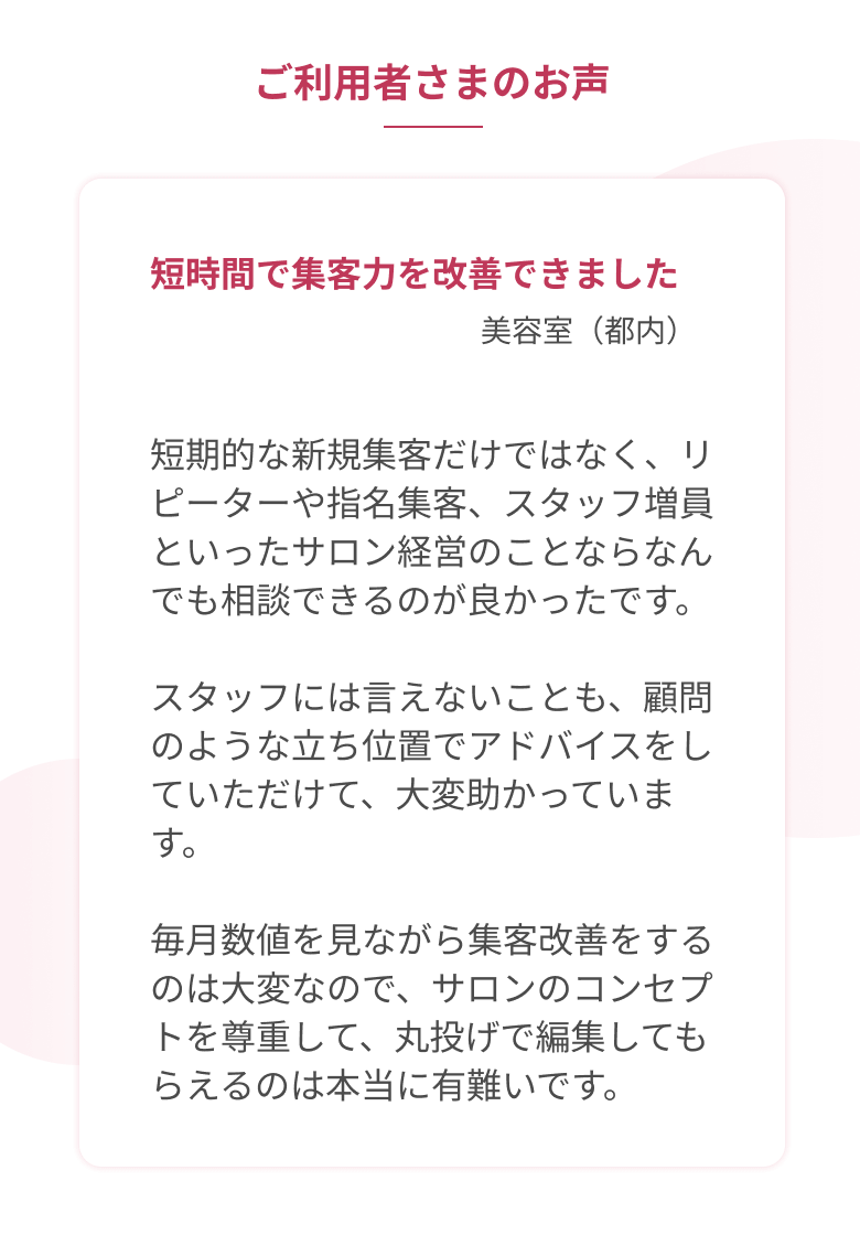 短時間で集客力を改善できました。(美容室・都内)「短期的な新規集客だけではなく、リピーターや指名集客、スタッフ増員といったサロン経営のことならなんでも相談できるのが良かったです。スタッフには言えないことも、顧問のような立ち位置でアドバイスをしていただけて、大変助かっています。毎月数値を見ながら集客改善をするのは大変なので、サロンのコンセプトを尊重して、丸投げで編集してもらえるのは本当に有難いです。